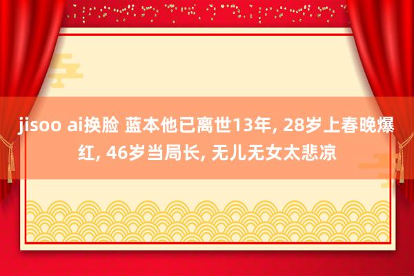 jisoo ai换脸 蓝本他已离世13年， 28岁上春晚爆红， 46岁当局长， 无儿无女太悲凉