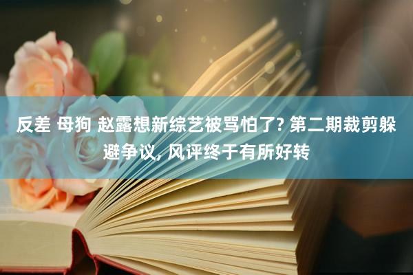 反差 母狗 赵露想新综艺被骂怕了? 第二期裁剪躲避争议， 风评终于有所好转