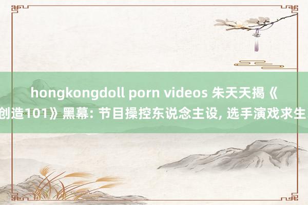 hongkongdoll porn videos 朱天天揭《创造101》黑幕: 节目操控东说念主设， 选手演戏求生!
