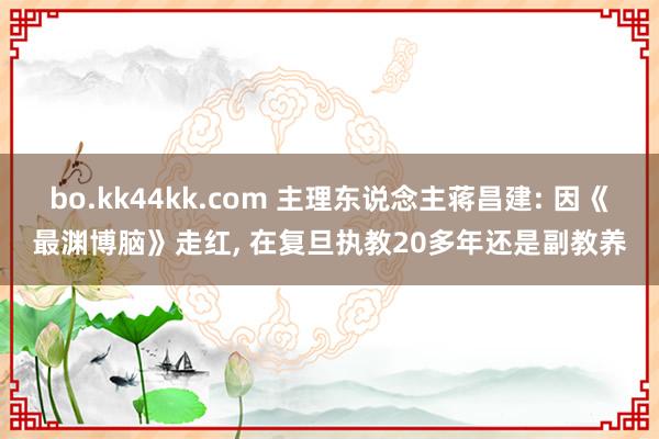 bo.kk44kk.com 主理东说念主蒋昌建: 因《最渊博脑》走红， 在复旦执教20多年还是副教养