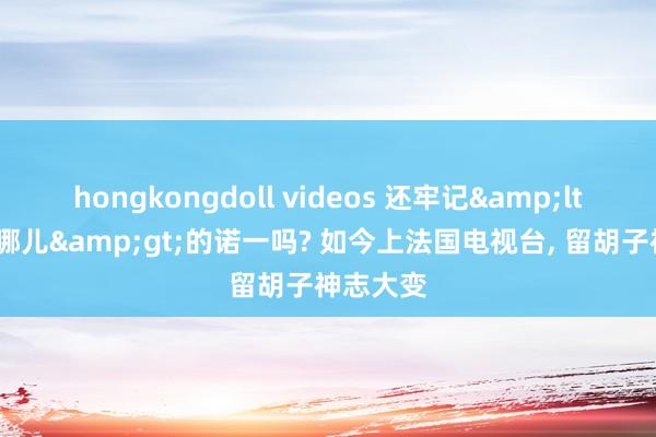 hongkongdoll videos 还牢记&lt;爸爸去哪儿&gt;的诺一吗? 如今上法国电视台， 留胡子神志大变