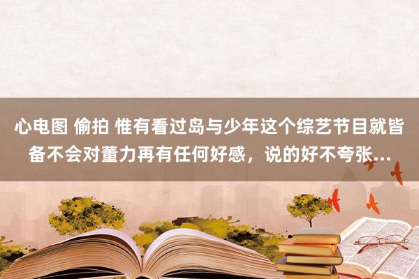 心电图 偷拍 惟有看过岛与少年这个综艺节目就皆备不会对董力再有任何好感,说的好不夸张...