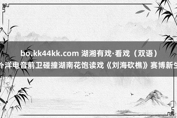 bo.kk44kk.com 湖湘有戏·看戏（双语）外洋电音前卫碰撞湖南花饱读戏《刘海砍樵》赛博新生