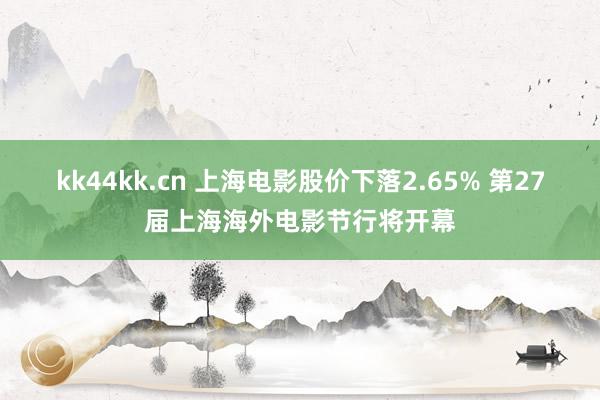 kk44kk.cn 上海电影股价下落2.65% 第27届上海海外电影节行将开幕