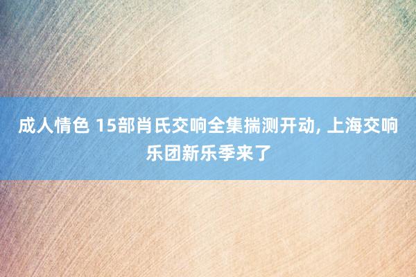 成人情色 15部肖氏交响全集揣测开动， 上海交响乐团新乐季来了