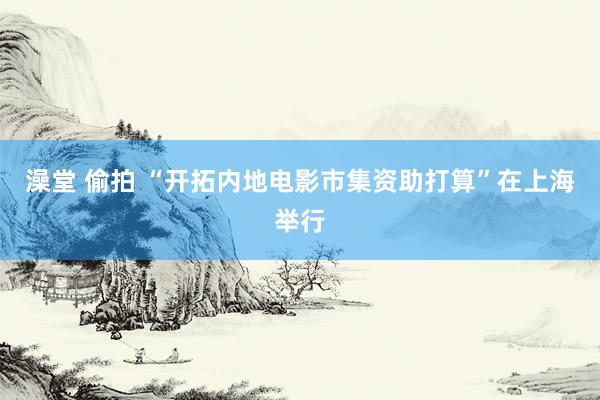 澡堂 偷拍 “开拓内地电影市集资助打算”在上海举行