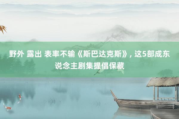 野外 露出 表率不输《斯巴达克斯》， 这5部成东说念主剧集提倡保藏
