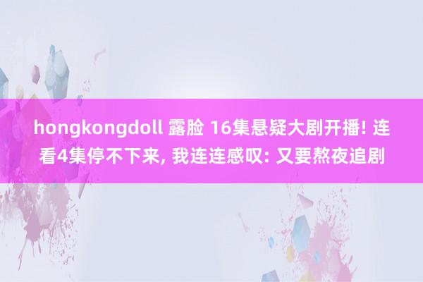 hongkongdoll 露脸 16集悬疑大剧开播! 连看4集停不下来， 我连连感叹: 又要熬夜追剧